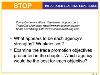 10-19
INTEGRATED LEARNING EXPERIENCESTOP
• What appears to be each agency’s
strengths? Weaknesses?
• Examine the trade promotion objectives
presented in the chapter. Which agency
would be the best for each objective?
Co-op Communications: Http://www.coopcom.com
TradeOne Marketing: Http://www.tradeonemktg.com
Sable Advertising: Http://www.sableadvertising.com
 