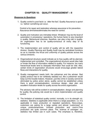 CHAPTER 10: QUALITY MANAGEMENT – II
Response to Questions
1. Quality control is post facto i.e. ‘after the fact’; Quality Assurance is apriori
i.e. ‘before’ something can occur.
Control is for repair and restoration whereas assurance is for prevention.
Assurance diminishes/eliminates the need for control.
2. Quality and motivation are intimately linked. Whatever may be the level of
automation in processing / operations, the human factor is very important
in quality. Behavioural sciences, therefore, can play a big role in quality.
An organization has to be quality-conscious at every step of its
functioning.
3. The implementation and control of quality will be with the respective
division. Quality Planning and Quality Audit may be centralized functions
so as to maintain the thrust and uniformity of quality policies across the
various divisions.
4. Organizational structure would indicate as to how quality will be planned,
implemented and controlled. The organizational structure would also help
or hinder the flow of information related to quality. For instance, too many
hierarchical levels tend to dissipate information that could be vital. Also,
certain kinds of organization structures would encourage greater lateral
flows and interactions for quality.
5. Quality management needs both: the policeman and the adviser. Bad
quality product has to be ruthlessly weeded out, like a policeman would
keep out the trouble-makers. However, just like crime in society cannot be
eliminated by police action alone, quality cannot be established unless
there is good conceptualization, conscious design, clear plan and
excellent motivation levels for quality across the entire organization.
The advisory role will be evident in conceptualization, design and planning
for quality; the policing role would be in strict implementation and quality
control.
6. The limitation of statistical quality control, ironically, is in its strength viz.
statistics. Statistics is applicable when there is a large population, i.e. it is
applicable in mass production or repeated operations. Now-a-days,
customers are asking for a large variety and almost ‘customized’ or
unique products/services. Unitized production and Just-in-Time
production are quite common place. The ‘science of averages’ viz.
statistics has limited use in such cases. The emphasis is, therefore,
 