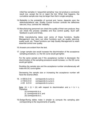 3
initial few samples in ‘sequential sampling’ may not produce a conclusive
result (viz. accept the lot or reject the lot). When that happens, the
cumulative sample size may be larger than that in single sampling.
14.Reliability is the probability of survival and, hence, depends upon the
defectives/defects rate. Quality Control function controls the defectives
rate and, thus, controls the ‘reliability.’
15.Manufacturing personnel can check the quality of their own produce; they
can check the process variables and thus control quality. Such self-
feedback is quick and timely.
While manufacturing takes over some of these functions, Quality
Management may carry out other functions such as quality planning,
quality audit, etc. These functions can help Quality Management to retain
essential control over quality.
16.Answers are evident from the text.
17. Larger sample size would increase the discrimination of the acceptance
sampling procedure, i.e. the OC curve would get tighter.
For the same sample size if the acceptance number is decreased, the
discrimination of the sampling procedure would increase, i.e. the OC curve
would get tighter.
Doubling the sample size and the acceptance number simultaneously will
make the OC curve tighter.
Decreasing the sample size or increasing the acceptance number will
have the reverse effect.
18. n=300 & C=6 corresponds to curve a
n=100 & C=2 corresponds to curve b
n=25 & C=4 corresponds to curve c
Note: (ii) > (i) > (iii) with respect to discrimination and a > b > c.
Therefore:
(ii) corresponds to a,
(i) corresponds to b, and
(iii) corresponds to c.
19.Dodge-Romig tables make it simpler to compute the sampling plan
corresponding to the requirements of quality.
 