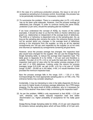 4
20.In the case of a continuous production process, the issue is not one of
acceptance sampling but of process control. Accordingly, the process has
to be periodically monitored and, if necessary, corrected.
21.To summarize the problem: There is a sampling plan (n=70, c=2) which
has so far been quite adequate. However, now the process average (of
defectives) has changed. In order to continue having the same AOQL
protection (2 per cent), should the sampling plan be modified?
If we have understood the concept of AOQL by means of the earlier
examples, it should be clear to us that the AOQ vs fraction defectives (p)
graph (i.e. relationship) is independent of the average level of defectives.
The AOQ vs ‘p’ behaviour is dependent only on the sampling plan. So, as
long as the sampling plan remains the same, the ordnance factory should
not be worried about any changes in the average level of defectives
arriving in the shipments from the supplier, so long as all the rejected
consignments are 100 per cent inspected by the supplier (or at his cost)
and returned (or replaced) by consignments containing all good items.
However, since the process average has changed, the inspection load
also would have changed for the supplier. We can use the Dodge-Romig
Single Sampling table, to reduce the average total inspection load. The
table given in Appendix III is for AOQL = 2.0 per cent and therefore is
suitable. The plan of (n=70, c=2) is not quite the best plan (from the total
inspection load point of view only) for the earlier process average of 0.5
per cent (1 in 200) defectives. Looking under the column for process
averages range 0.41-0.80, we get (n=95, c=3) for a lot size of 15,000
(range 10,000 – 20,000 as in the table). n=95, c=3 would therefore have
provided the minimum inspection load.
Now the process average falls in the range, 0.81 – 1.20 (1 in 100).
Correspondingly the most appropriate sampling plan is: (n=190, c=6). The
ordnance factory may consider adopting it.
Incidentally, it may be interesting to note in the table (Appendix III) that as
we move to higher levels of process average defectives, the LTPD keeps
dropping. For the same level of AOQL protection, why is it necessary for
the LTPD to decline? How does it help in minimizing the inspection load?
22. As per the problem, HMML’s only requirement is that AOQL = 2.0 per
cent, whereas Lele needs reduced inspection load and better
discrimination (i.e. higher probability of acceptance for his really good
lots).
Dodge-Romig Single Sampling table for AOQL of 2.0 per cent (Appendix
III) contains various sampling plans which all have AOQL of 2.0 per cent.
 