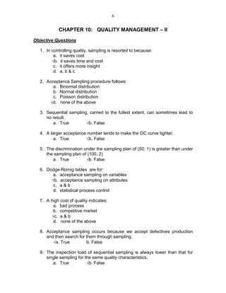 6
CHAPTER 10: QUALITY MANAGEMENT – II
Objective Questions
1. In controlling quality, sampling is resorted to because:
a. it saves cost
√b. it saves time and cost
c. it offers more insight
d. a, b & c
2. Acceptance Sampling procedure follows:
a. Binomial distribution
b. Normal distribution
c. Poisson distribution
√d. none of the above
3. Sequential sampling, carried to the fullest extent, can sometimes lead to
no result.
a. True √b. False
4. A larger acceptance number tends to make the OC curve tighter.
a. True √b. False
5. The discrimination under the sampling plan of (50, 1) is greater than under
the sampling plan of (100, 2)
a. True √b. False
6. Dodge-Romig tables are for:
a. acceptance sampling on variables
√b. acceptance sampling on attributes
c. a & b
d. statistical process control
7. A high cost of quality indicates:
a. bad process
b. competitive market
√c. a & b
d. none of the above
8. Acceptance sampling occurs because we accept defectives production
and then search for them through sampling.
√a. True b. False
9. The inspection load of sequential sampling is always lower than that for
single sampling for the same quality characteristics.
a. True √b. False
 