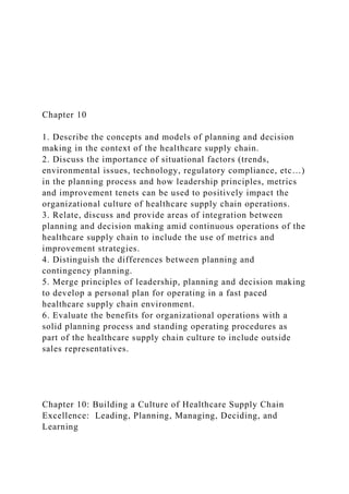 Chapter 10
1. Describe the concepts and models of planning and decision
making in the context of the healthcare supply chain.
2. Discuss the importance of situational factors (trends,
environmental issues, technology, regulatory compliance, etc…)
in the planning process and how leadership principles, metrics
and improvement tenets can be used to positively impact the
organizational culture of healthcare supply chain operations.
3. Relate, discuss and provide areas of integration between
planning and decision making amid continuous operations of the
healthcare supply chain to include the use of metrics and
improvement strategies.
4. Distinguish the differences between planning and
contingency planning.
5. Merge principles of leadership, planning and decision making
to develop a personal plan for operating in a fast paced
healthcare supply chain environment.
6. Evaluate the benefits for organizational operations with a
solid planning process and standing operating procedures as
part of the healthcare supply chain culture to include outside
sales representatives.
Chapter 10: Building a Culture of Healthcare Supply Chain
Excellence: Leading, Planning, Managing, Deciding, and
Learning
 