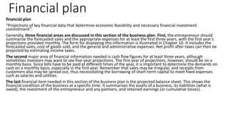 Financial plan
financial plan
“Projections of key financial data that determine economic feasibility and necessary financial investment
commitment”.
Generally, three financial areas are discussed in this section of the business plan. First, the entrepreneur should
summarize the forecasted sales and the appropriate expenses for at least the first three years, with the first year’s
projections provided monthly. The form for displaying this information is illustrated in Chapter 10. It includes the
forecasted sales, cost of goods sold, and the general and administrative expenses. Net profit after taxes can then be
projected by estimating income taxes.
The second major area of financial information needed is cash flow figures for at least three years, although
sometimes investors may want to see five-year projections. The first year of projections, however, should be on a
monthly basis. Since bills have to be paid at different times of the year, it is important to determine the demands on
cash on a monthly basis, especially in the first year. Remember that sales may be irregular, and receipts from
customers also may be spread out, thus necessitating the borrowing of short-term capital to meet fixed expenses
such as salaries and utilities.
The last financial item needed in this section of the business plan is the projected balance sheet. This shows the
financial condition of the business at a specific time. It summarizes the assets of a business, its liabilities (what is
owed), the investment of the entrepreneur and any partners, and retained earnings (or cumulative losses).
 