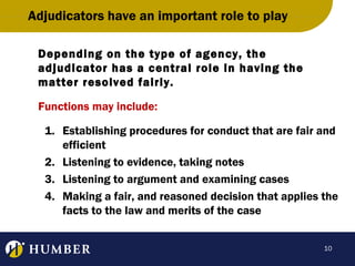 Adjudicators have an important role to play
Depending on the type of agency, the
adjudicator has a central role in having the
matter resolved fairly.
Functions may include:
1. Establishing procedures for conduct that are fair and
efficient
2. Listening to evidence, taking notes
3. Listening to argument and examining cases
4. Making a fair, and reasoned decision that applies the
facts to the law and merits of the case
10

 