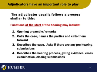 Adjudicators have an important role to play
The adjudicator usually follows a process
similar to this:
Functions at the start of the hearing may include:
1. Opening preamble/remarks
2. Calls the case, names the parties and calls them
forward
3. Describes the case. Asks if there are any pre-hearing
submissions
4. Describes the hearing process, giving evidence, cross
examination, closing submissions
11

 