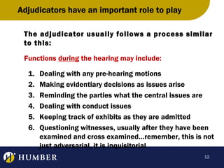 Adjudicators have an important role to play
The adjudicator usually follows a process similar
to this:
Functions during the hearing may include:
1.
2.
3.
4.
5.
6.

Dealing with any pre-hearing motions
Making evidentiary decisions as issues arise
Reminding the parties what the central issues are
Dealing with conduct issues
Keeping track of exhibits as they are admitted
Questioning witnesses, usually after they have been
examined and cross examined…remember, this is not
just adversarial, it is inquisitorial
12

 
