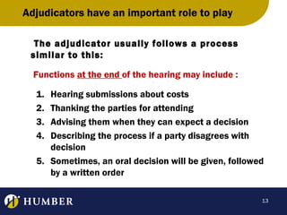 Adjudicators have an important role to play
The adjudicator usually follows a process
similar to this:
Functions at the end of the hearing may include :
1.
2.
3.
4.

Hearing submissions about costs
Thanking the parties for attending
Advising them when they can expect a decision
Describing the process if a party disagrees with
decision
5. Sometimes, an oral decision will be given, followed
by a written order
13

 