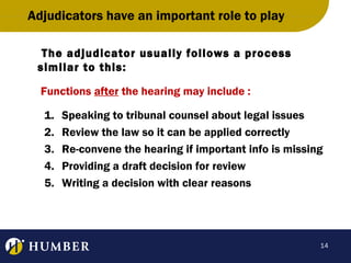 Adjudicators have an important role to play
The adjudicator usually follows a process
similar to this:
Functions after the hearing may include :
1.
2.
3.
4.
5.

Speaking to tribunal counsel about legal issues
Review the law so it can be applied correctly
Re-convene the hearing if important info is missing
Providing a draft decision for review
Writing a decision with clear reasons

14

 