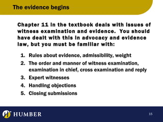The evidence begins
Chapter 11 in the textbook deals with issues of
witness examination and evidence. You should
have dealt with this in advocacy and evidence
law, but you must be familiar with:
1. Rules about evidence, admissibility, weight
2. The order and manner of witness examination,
examination in chief, cross examination and reply
3. Expert witnesses
4. Handling objections
5. Closing submissions

15

 
