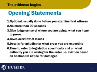 The evidence begins

Opening Statements
1.Optional, usually done before you examine first witness
2.No more than 90 seconds
3.Give judge sense of where you are going, what you hope
to prove
4.Gives overview of issues
5.Details for adjudicator what order you are expecting
6.Time to refer to legislation specifically and on what
authority you are asking for the order i.e. eviction based
on Section 62 notice for damages

21

 