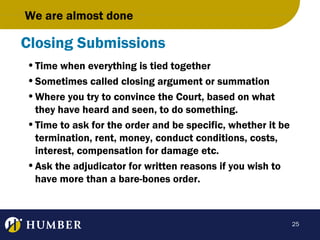 We are almost done

Closing Submissions
• Time when everything is tied together
• Sometimes called closing argument or summation
• Where you try to convince the Court, based on what
they have heard and seen, to do something.
• Time to ask for the order and be specific, whether it be
termination, rent, money, conduct conditions, costs,
interest, compensation for damage etc.
• Ask the adjudicator for written reasons if you wish to
have more than a bare-bones order.

25

 
