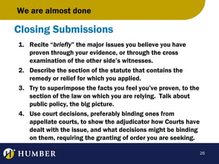 We are almost done

Closing Submissions
1. Recite “briefly” the major issues you believe you have
proven through your evidence, or through the cross
examination of the other side’s witnesses.
2. Describe the section of the statute that contains the
remedy or relief for which you applied.
3. Try to superimpose the facts you feel you’ve proven, to the
section of the law on which you are relying. Talk about
public policy, the big picture.
4. Use court decisions, preferably binding ones from
appellate courts, to show the adjudicator how Courts have
dealt with the issue, and what decisions might be binding
on them, requiring the granting of order you are seeking.
26

 