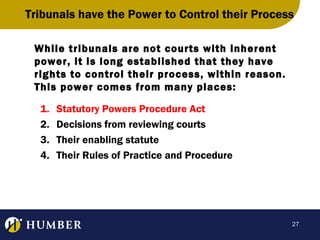 Tribunals have the Power to Control their Process
While tribunals are not courts with inherent
power, it is long established that they have
rights to control their process, within reason.
This power comes from many places:
1.
2.
3.
4.

Statutory Powers Procedure Act
Decisions from reviewing courts
Their enabling statute
Their Rules of Practice and Procedure

27

 