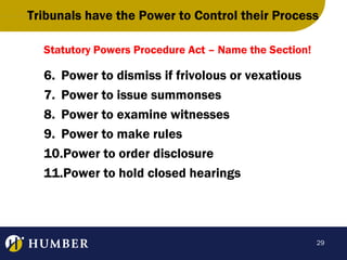 Tribunals have the Power to Control their Process
Statutory Powers Procedure Act – Name the Section!

6. Power to dismiss if frivolous or vexatious
7. Power to issue summonses
8. Power to examine witnesses
9. Power to make rules
10.Power to order disclosure
11.Power to hold closed hearings

29

 