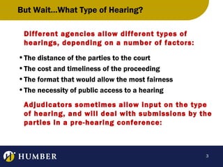 But Wait…What Type of Hearing?
Different agencies allow different types of
hearings, depending on a number of factors:
• The distance of the parties to the court
• The cost and timeliness of the proceeding
• The format that would allow the most fairness
• The necessity of public access to a hearing
Adjudicators sometimes allow input on the type
of hearing, and will deal with submissions by the
parties in a pre-hearing conference:

3

 
