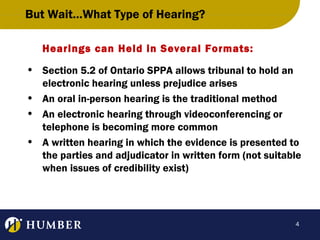 But Wait…What Type of Hearing?
Hearings can Held in Several Formats:
• Section 5.2 of Ontario SPPA allows tribunal to hold an
electronic hearing unless prejudice arises
• An oral in-person hearing is the traditional method
• An electronic hearing through videoconferencing or
telephone is becoming more common
• A written hearing in which the evidence is presented to
the parties and adjudicator in written form (not suitable
when issues of credibility exist)

4

 