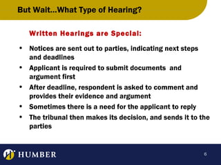 But Wait…What Type of Hearing?
Written Hearings are Special:
• Notices are sent out to parties, indicating next steps
and deadlines
• Applicant is required to submit documents and
argument first
• After deadline, respondent is asked to comment and
provides their evidence and argument
• Sometimes there is a need for the applicant to reply
• The tribunal then makes its decision, and sends it to the
parties

6

 