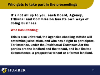 Who gets to take part in the proceedings
It’s not all up to you, each Board, Agency,
Tribunal and Commission has its own ways of
doing business.
Who Has Standing:
This is also universal, the agencies enabling statute will
determine jurisdiction, and who has a right to participate.
For instance, under the Residential Tenancies Act the
parties are the landlord and the tenant, and in a limited
circumstance, a prospective tenant or a former landlord.

7

 