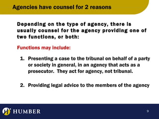 Agencies have counsel for 2 reasons
Depending on the type of agency, there is
usually counsel for the agency providing one of
two functions, or both:
Functions may include:
1. Presenting a case to the tribunal on behalf of a party
or society in general, in an agency that acts as a
prosecutor. They act for agency, not tribunal.
2. Providing legal advice to the members of the agency

9

 