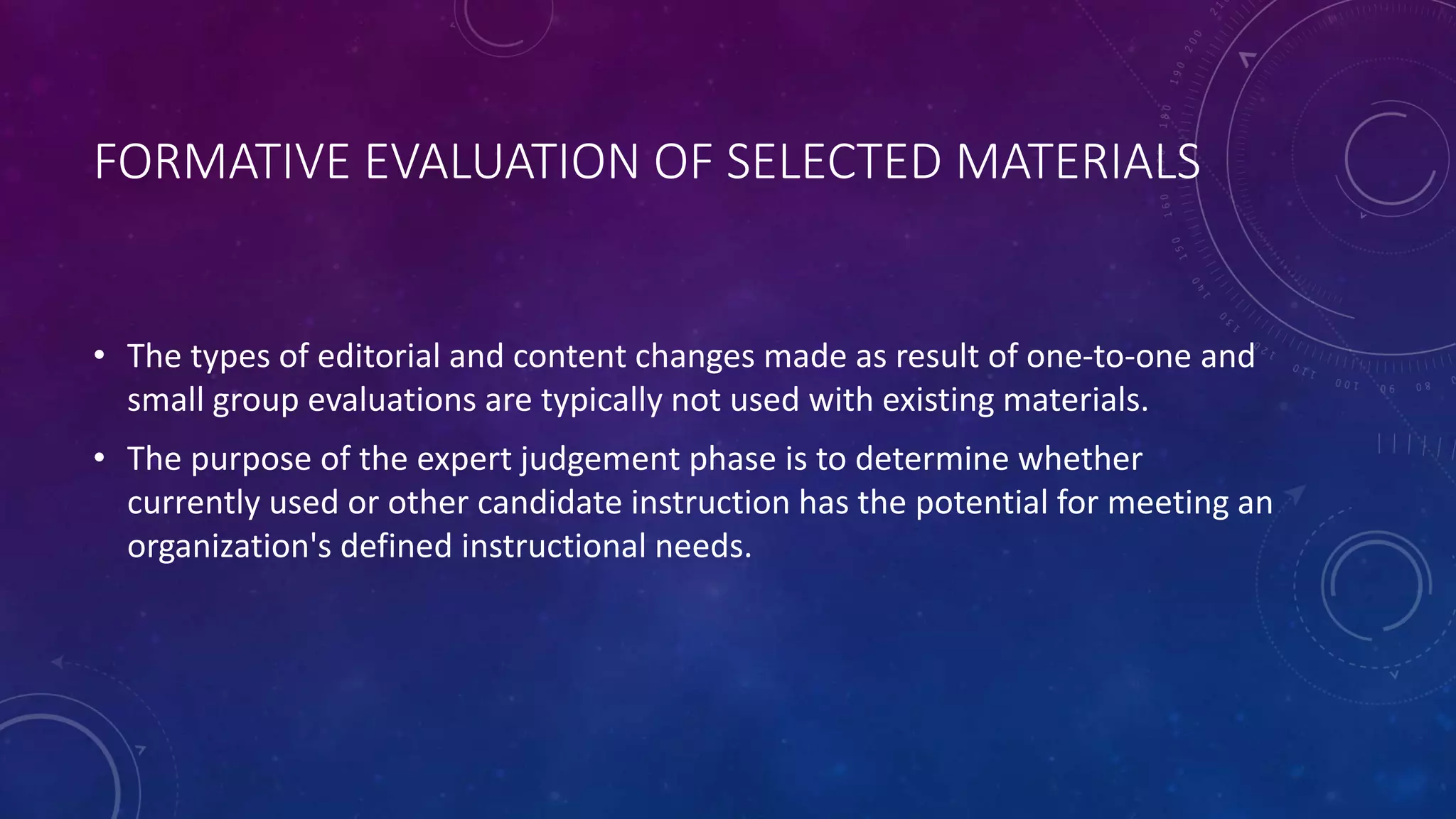 FORMATIVE EVALUATION OF SELECTED MATERIALS
• The types of editorial and content changes made as result of one-to-one and
small group evaluations are typically not used with existing materials.
• The purpose of the expert judgement phase is to determine whether
currently used or other candidate instruction has the potential for meeting an
organization's defined instructional needs.
 