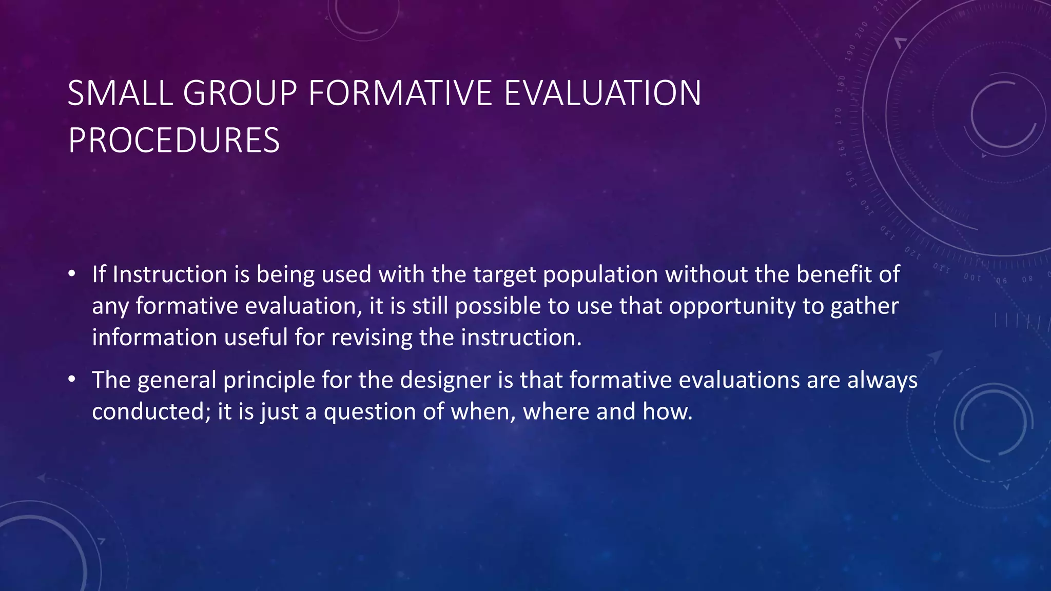 SMALL GROUP FORMATIVE EVALUATION
PROCEDURES
• If Instruction is being used with the target population without the benefit of
any formative evaluation, it is still possible to use that opportunity to gather
information useful for revising the instruction.
• The general principle for the designer is that formative evaluations are always
conducted; it is just a question of when, where and how.
 