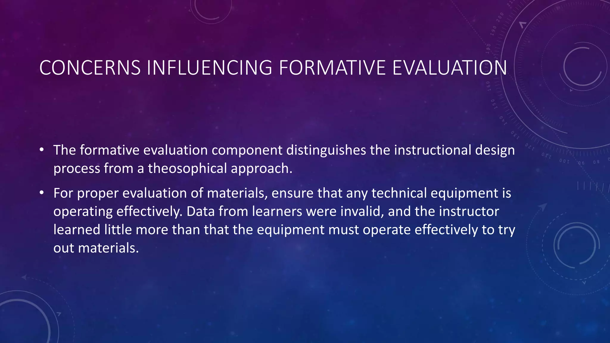 CONCERNS INFLUENCING FORMATIVE EVALUATION
• The formative evaluation component distinguishes the instructional design
process from a theosophical approach.
• For proper evaluation of materials, ensure that any technical equipment is
operating effectively. Data from learners were invalid, and the instructor
learned little more than that the equipment must operate effectively to try
out materials.
 