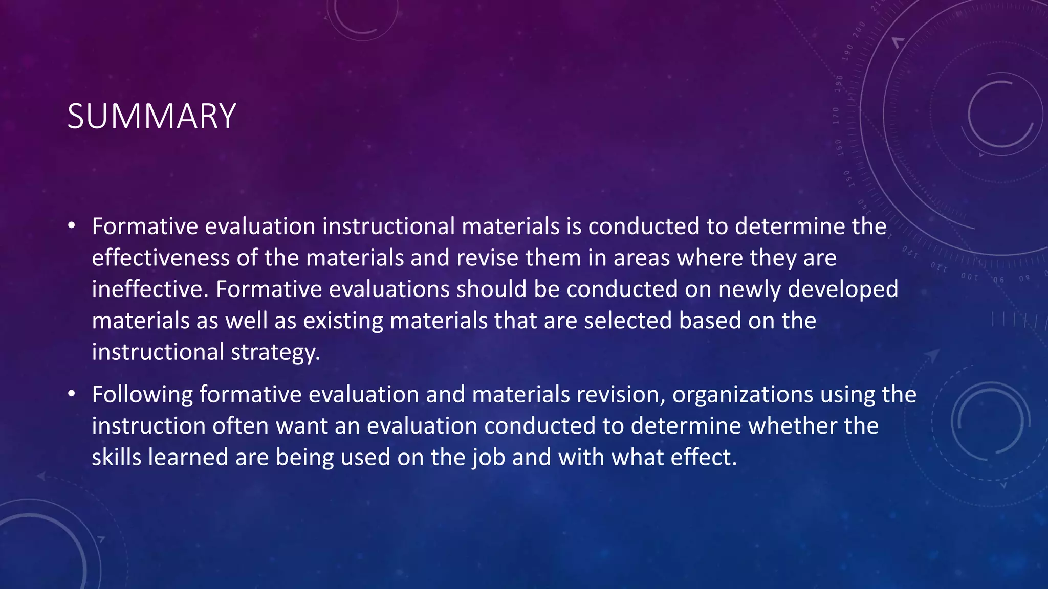 SUMMARY
• Formative evaluation instructional materials is conducted to determine the
effectiveness of the materials and revise them in areas where they are
ineffective. Formative evaluations should be conducted on newly developed
materials as well as existing materials that are selected based on the
instructional strategy.
• Following formative evaluation and materials revision, organizations using the
instruction often want an evaluation conducted to determine whether the
skills learned are being used on the job and with what effect.
 