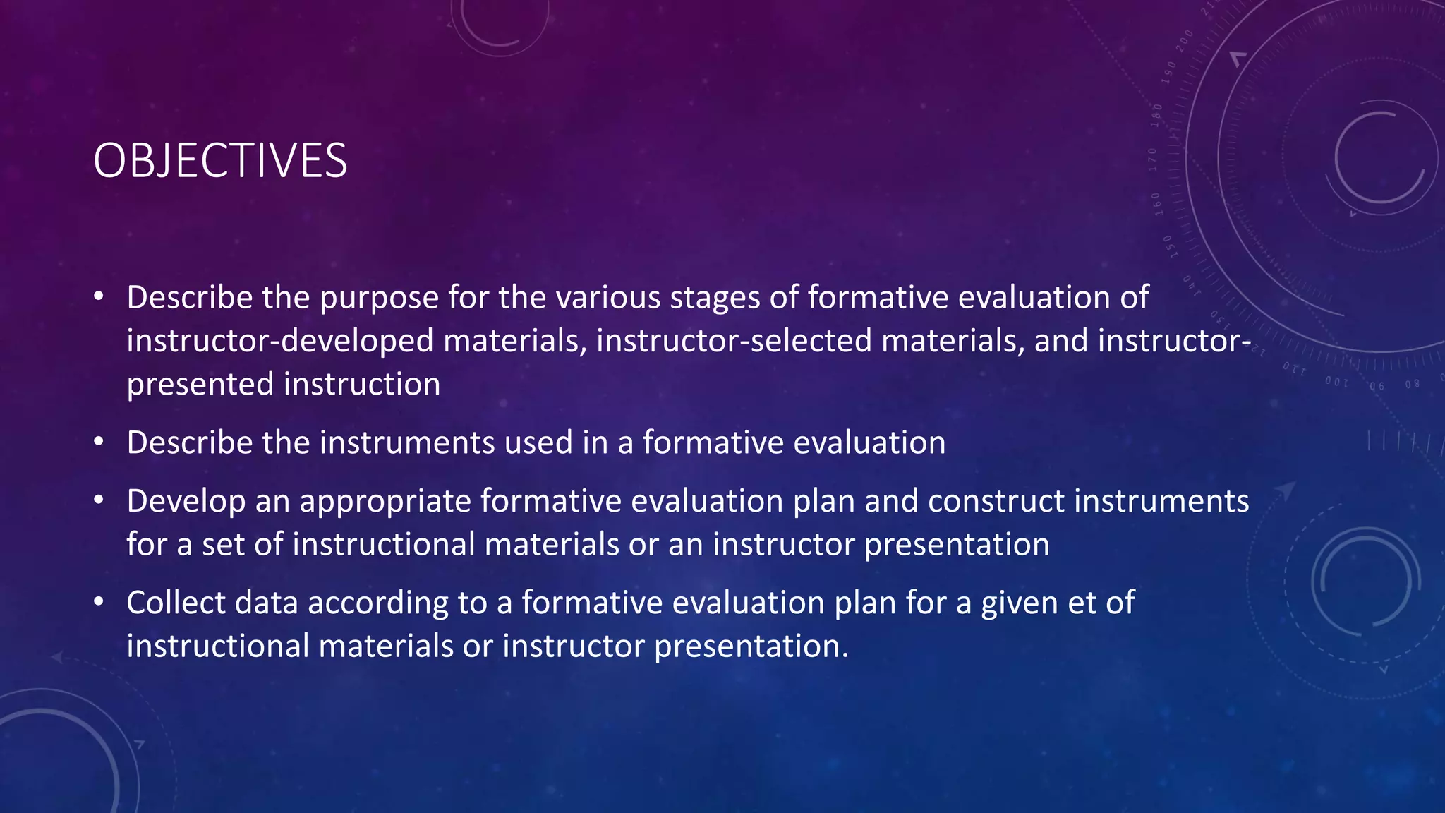 OBJECTIVES
• Describe the purpose for the various stages of formative evaluation of
instructor-developed materials, instructor-selected materials, and instructor-
presented instruction
• Describe the instruments used in a formative evaluation
• Develop an appropriate formative evaluation plan and construct instruments
for a set of instructional materials or an instructor presentation
• Collect data according to a formative evaluation plan for a given et of
instructional materials or instructor presentation.
 
