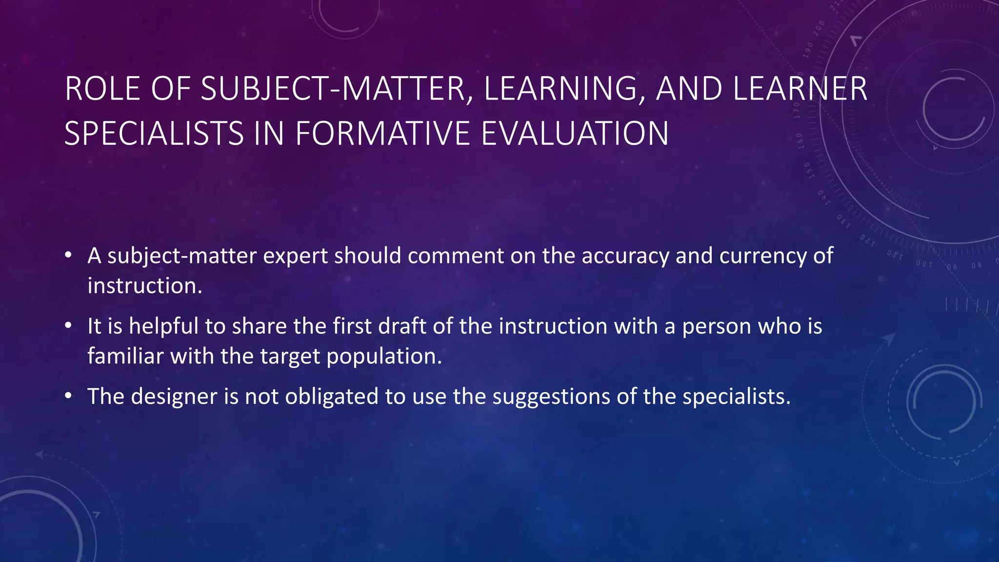ROLE OF SUBJECT-MATTER, LEARNING, AND LEARNER
SPECIALISTS IN FORMATIVE EVALUATION
• A subject-matter expert should comment on the accuracy and currency of
instruction.
• It is helpful to share the first draft of the instruction with a person who is
familiar with the target population.
• The designer is not obligated to use the suggestions of the specialists.
 