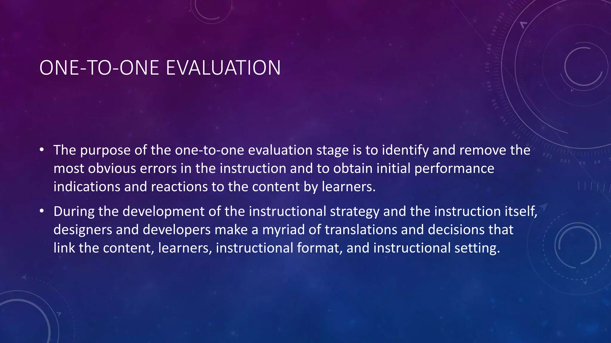 ONE-TO-ONE EVALUATION
• The purpose of the one-to-one evaluation stage is to identify and remove the
most obvious errors in the instruction and to obtain initial performance
indications and reactions to the content by learners.
• During the development of the instructional strategy and the instruction itself,
designers and developers make a myriad of translations and decisions that
link the content, learners, instructional format, and instructional setting.
 