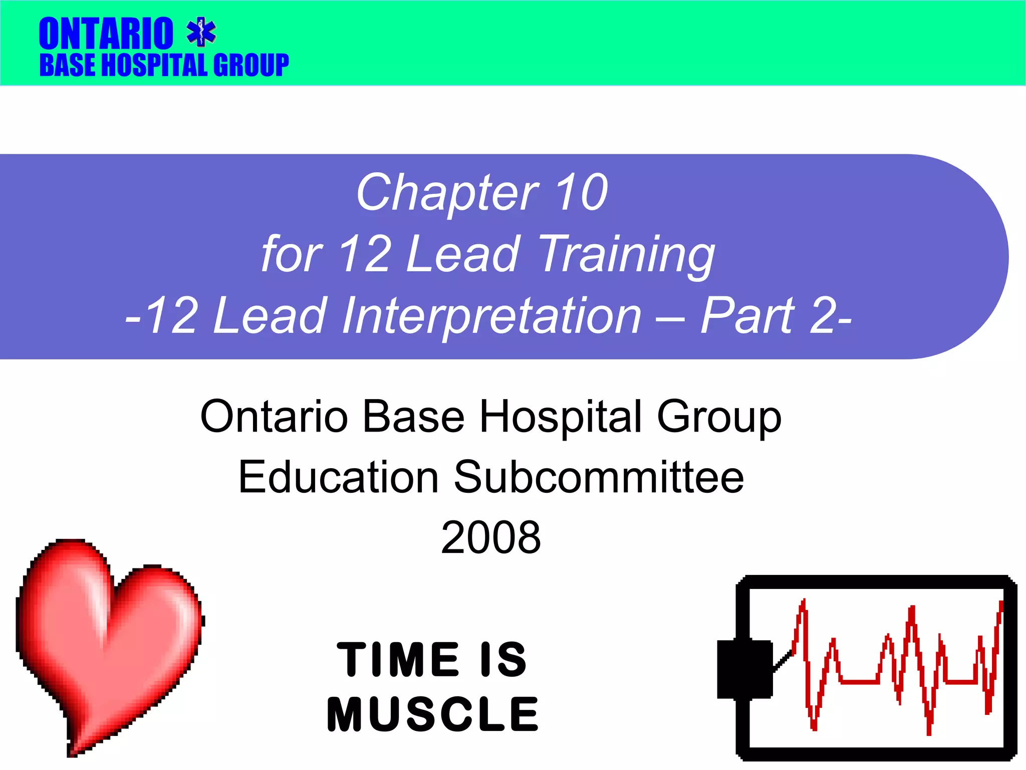 ONTARIO 
BASE HOSPITAL GROUP 
Chapter 10 
for 12 Lead Training 
-12 Lead Interpretation – Part 2- 
Ontario Base Hospital Group 
Education Subcommittee 
2008 
TIME IS 
MUSCLE 
 