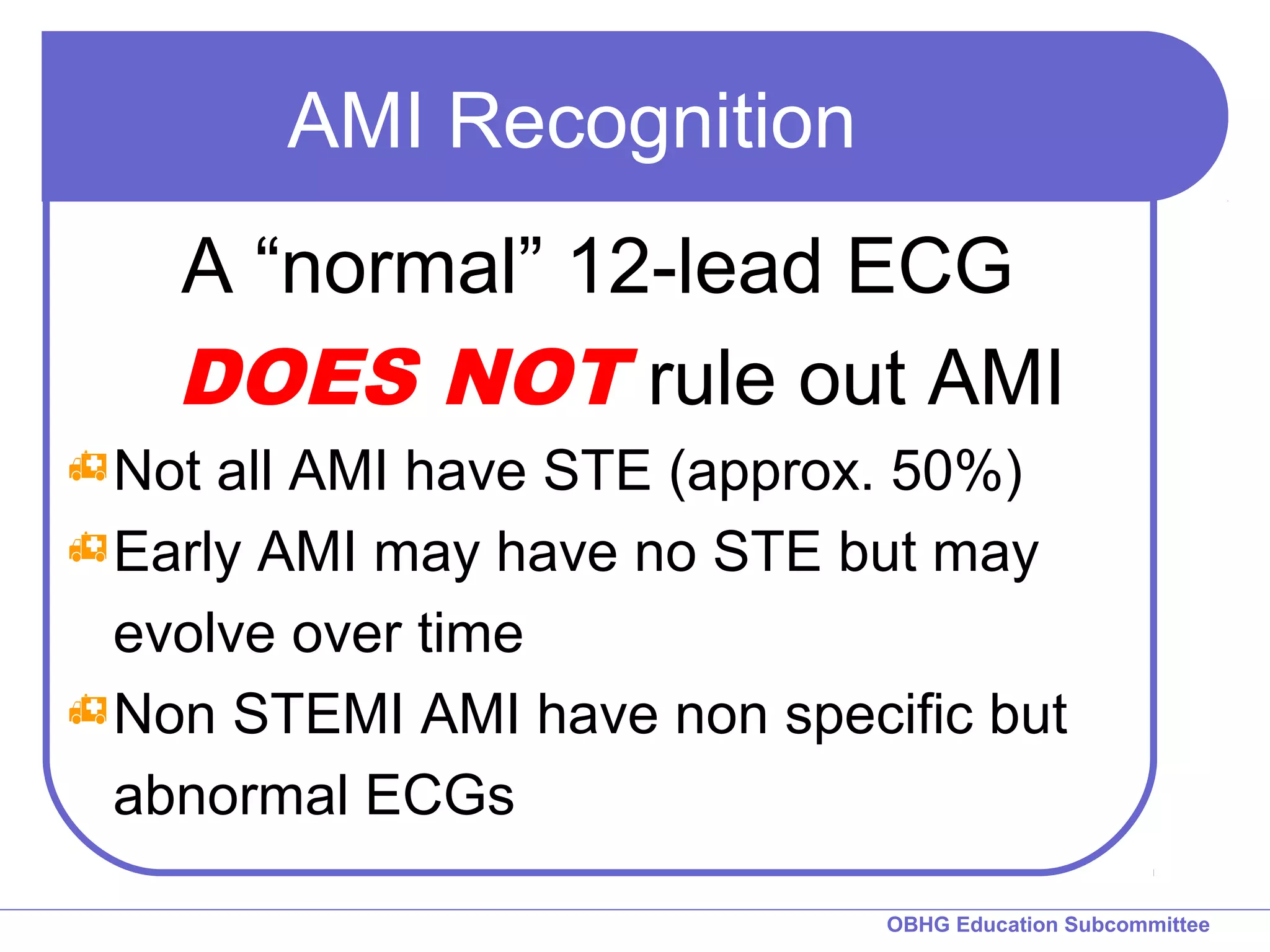 OBHG Education Subcommittee 
AMI Recognition 
A “normal” 12-lead ECG 
DOES NOT rule out AMI 
Not all AMI have STE (approx. 50%) 
Early AMI may have no STE but may 
evolve over time 
Non STEMI AMI have non specific but 
abnormal ECGs 
 
