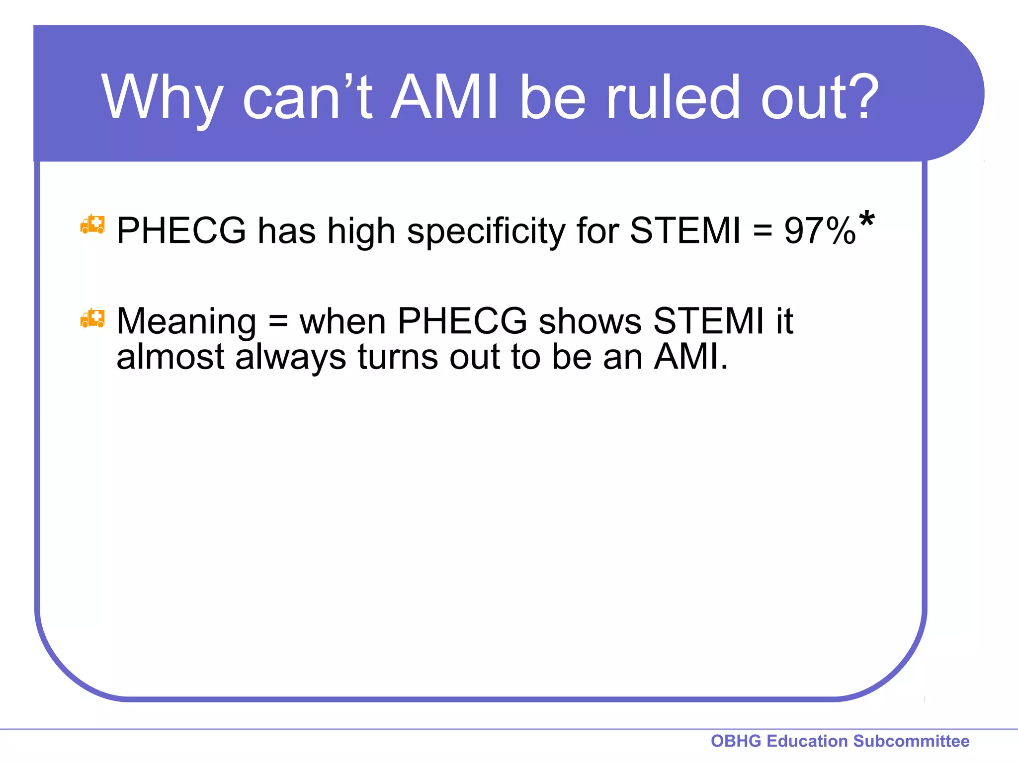 Why can’t AMI be ruled out? 
 PHECG has high specificity for STEMI = 97%* 
 Meaning = when PHECG shows STEMI it 
almost always turns out to be an AMI. 
OBHG Education Subcommittee 
 