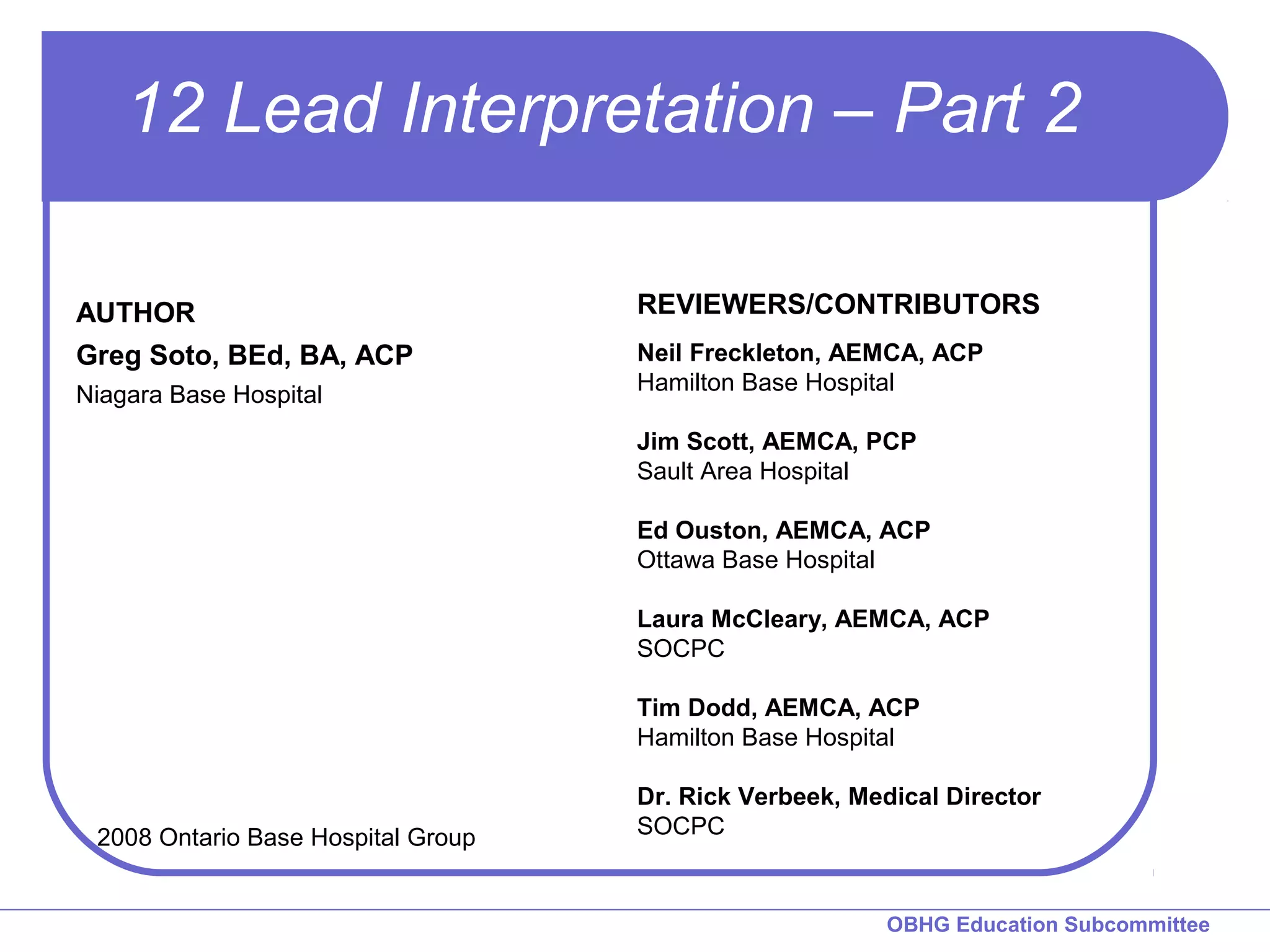 12 Lead Interpretation – Part 2 
REVIEWERS/CONTRIBUTORS 
Neil Freckleton, AEMCA, ACP 
Hamilton Base Hospital 
Jim Scott, AEMCA, PCP 
Sault Area Hospital 
Ed Ouston, AEMCA, ACP 
Ottawa Base Hospital 
Laura McCleary, AEMCA, ACP 
SOCPC 
Tim Dodd, AEMCA, ACP 
Hamilton Base Hospital 
Dr. Rick Verbeek, Medical Director 
OBHG Education Subcommittee 
AUTHOR 
Greg Soto, BEd, BA, ACP 
Niagara Base Hospital 
2008 Ontario Base Hospital Group SOCPC 
 