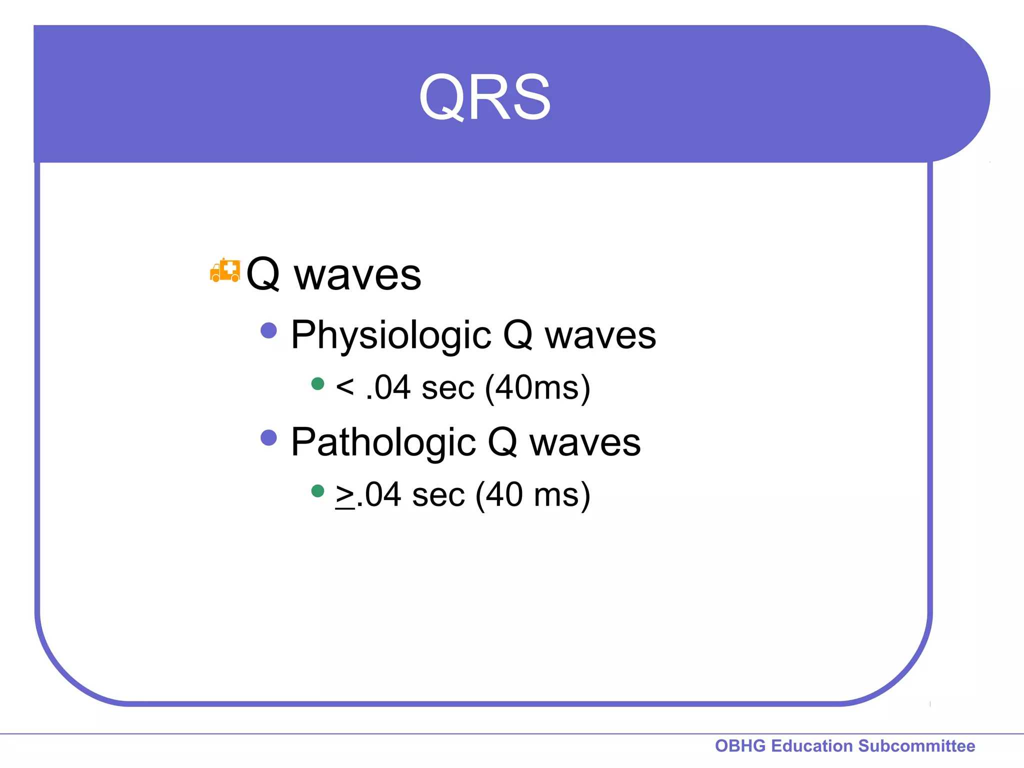 OBHG Education Subcommittee 
QRS 
Q waves 
Physiologic Q waves 
< .04 sec (40ms) 
Pathologic Q waves 
>.04 sec (40 ms) 
 