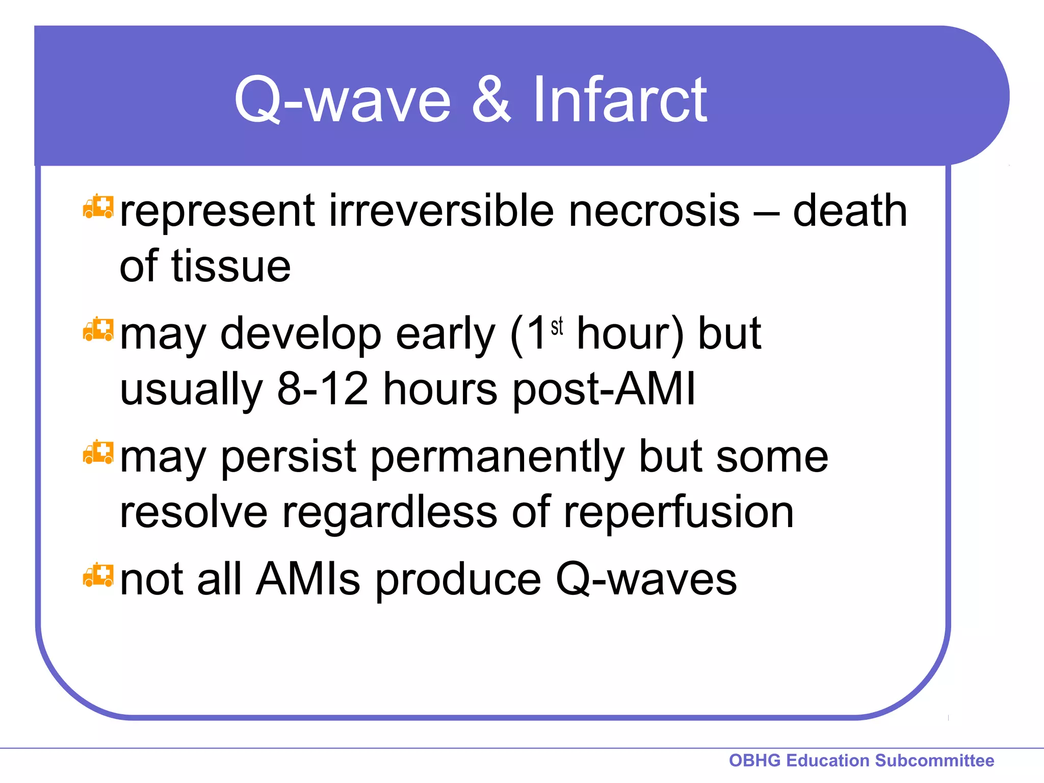 OBHG Education Subcommittee 
Q-wave & Infarct 
represent irreversible necrosis – death 
of tissue 
may develop early (1st hour) but 
usually 8-12 hours post-AMI 
may persist permanently but some 
resolve regardless of reperfusion 
not all AMIs produce Q-waves 
 
