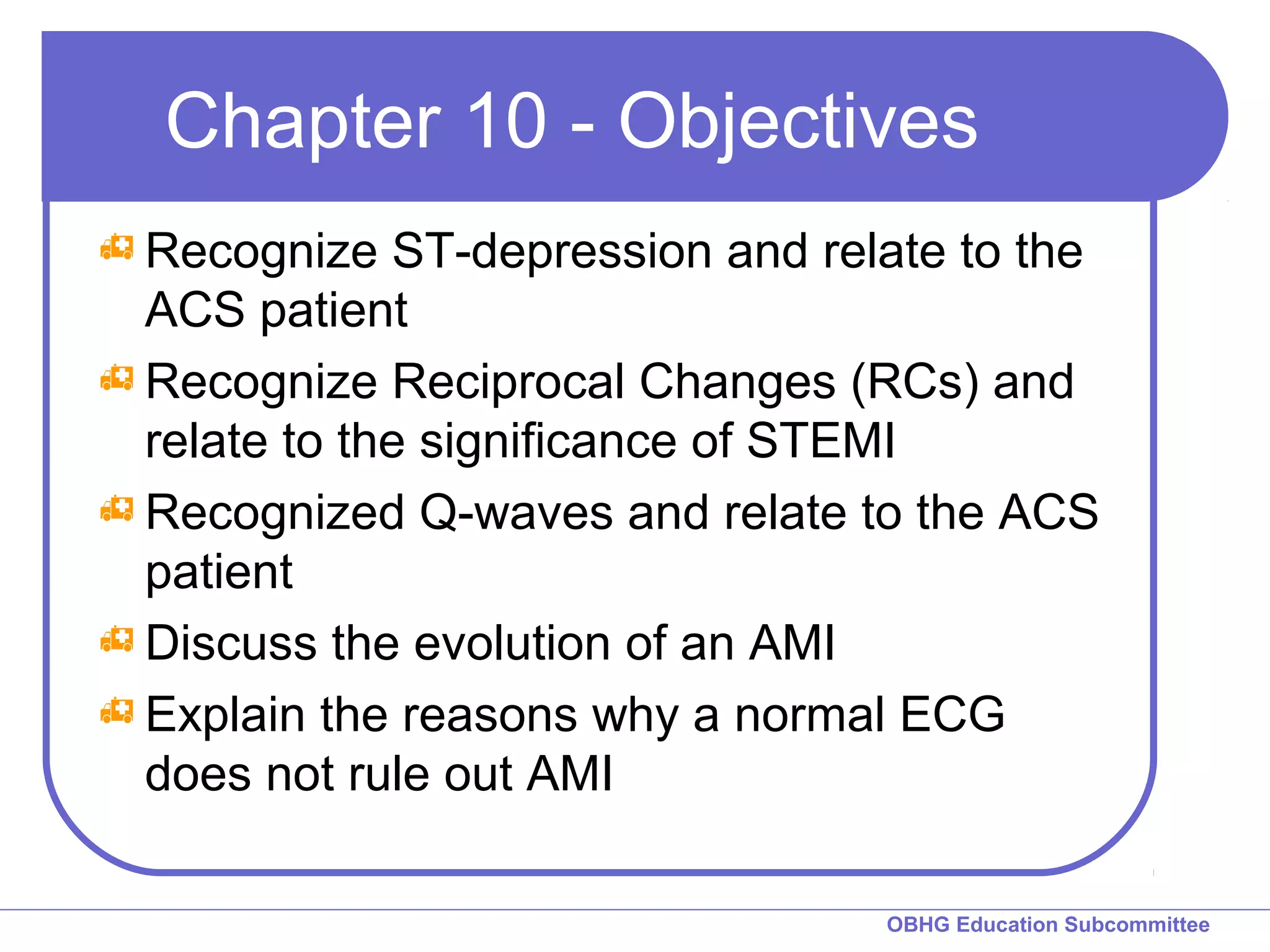 Chapter 10 - Objectives 
Recognize ST-depression and relate to the 
ACS patient 
Recognize Reciprocal Changes (RCs) and 
relate to the significance of STEMI 
Recognized Q-waves and relate to the ACS 
patient 
Discuss the evolution of an AMI 
Explain the reasons why a normal ECG 
does not rule out AMI 
OBHG Education Subcommittee 
 