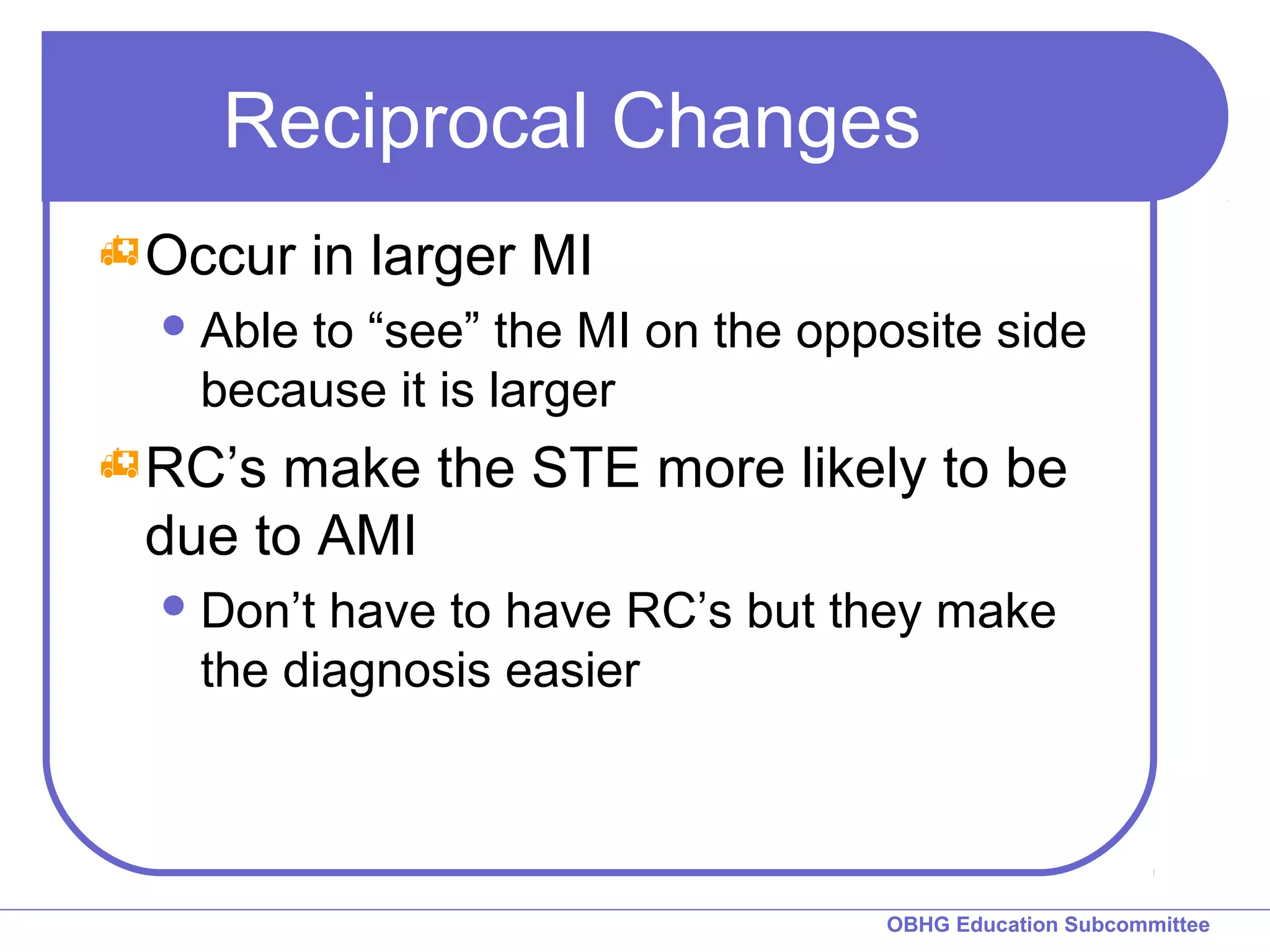 Reciprocal Changes 
OBHG Education Subcommittee 
Occur in larger MI 
Able to “see” the MI on the opposite side 
because it is larger 
RC’s make the STE more likely to be 
due to AMI 
Don’t have to have RC’s but they make 
the diagnosis easier 
 