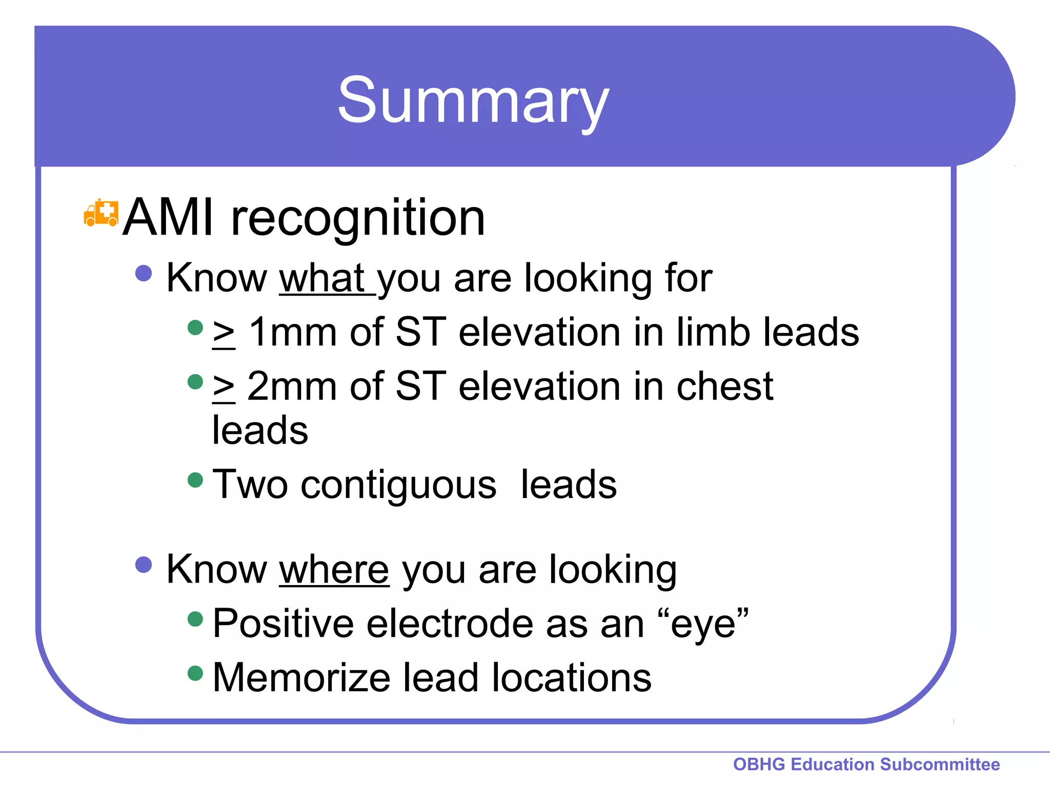OBHG Education Subcommittee 
Summary 
AMI recognition 
Know what you are looking for 
> 1mm of ST elevation in limb leads 
> 2mm of ST elevation in chest 
leads 
Two contiguous leads 
Know where you are looking 
Positive electrode as an “eye” 
Memorize lead locations 
 