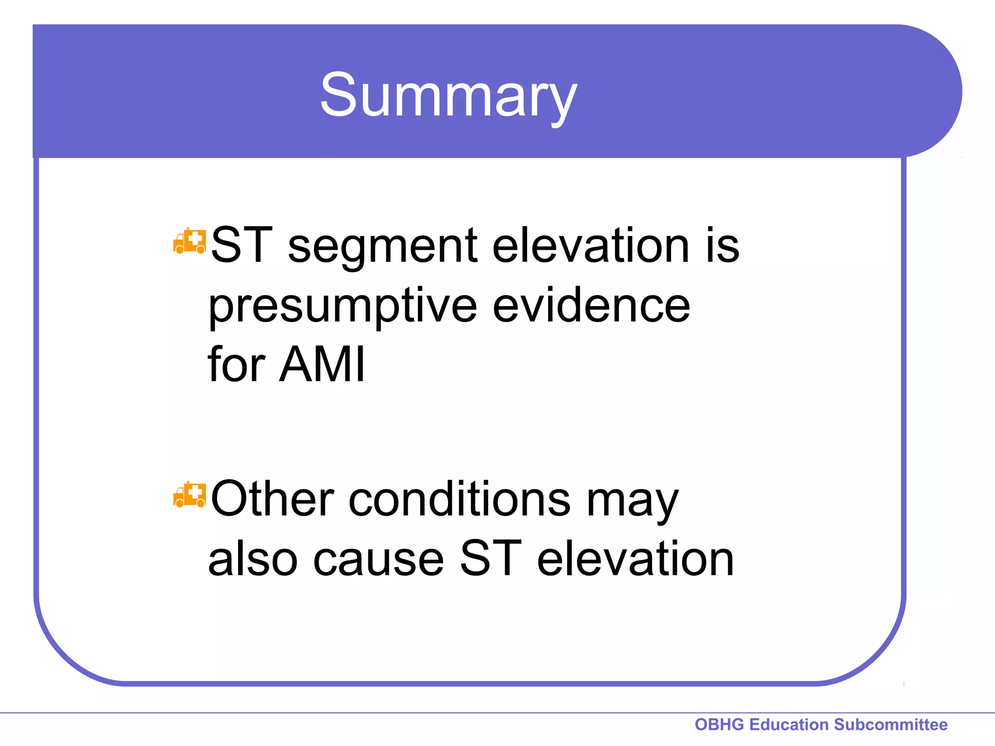 OBHG Education Subcommittee 
Summary 
ST segment elevation is 
presumptive evidence 
for AMI 
Other conditions may 
also cause ST elevation 
 