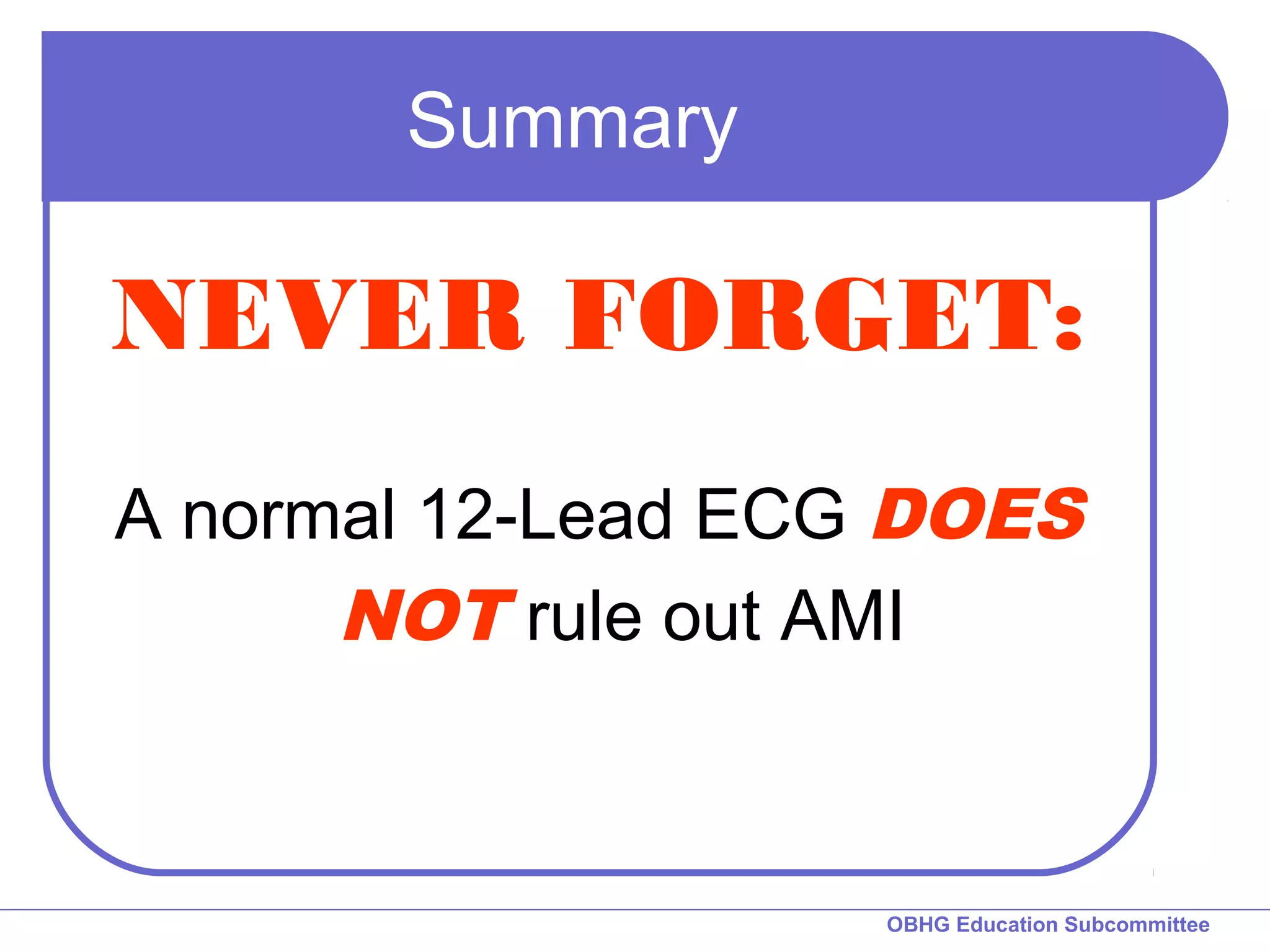 OBHG Education Subcommittee 
Summary 
NEVER FORGET: 
A normal 12-Lead ECG DOES 
NOT rule out AMI 
 