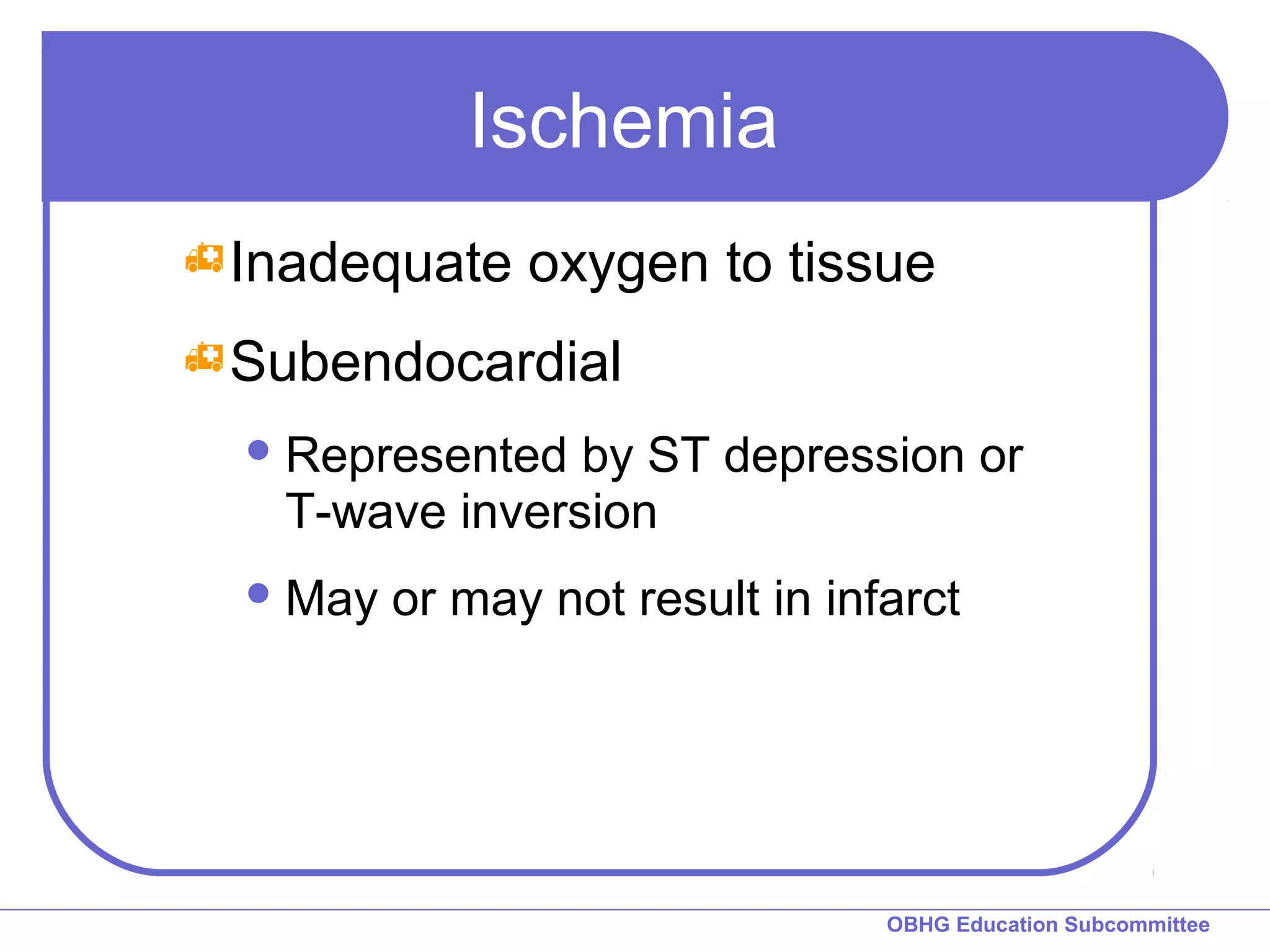 OBHG Education Subcommittee 
Ischemia 
Inadequate oxygen to tissue 
Subendocardial 
Represented by ST depression or 
T-wave inversion 
May or may not result in infarct 
 