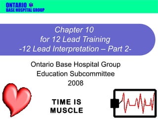 ONTARIO 
BASE HOSPITAL GROUP 
Chapter 10 
for 12 Lead Training 
-12 Lead Interpretation – Part 2- 
Ontario Base Hospital Group 
Education Subcommittee 
2008 
TIME IS 
MUSCLE 
 