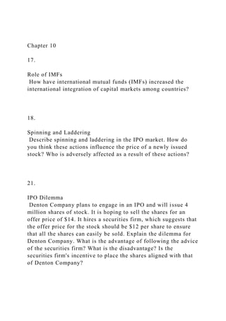 Chapter 10
17.
Role of IMFs
How have international mutual funds (IMFs) increased the
international integration of capital markets among countries?
18.
Spinning and Laddering
Describe spinning and laddering in the IPO market. How do
you think these actions influence the price of a newly issued
stock? Who is adversely affected as a result of these actions?
21.
IPO Dilemma
Denton Company plans to engage in an IPO and will issue 4
million shares of stock. It is hoping to sell the shares for an
offer price of $14. It hires a securities firm, which suggests that
the offer price for the stock should be $12 per share to ensure
that all the shares can easily be sold. Explain the dilemma for
Denton Company. What is the advantage of following the advice
of the securities firm? What is the disadvantage? Is the
securities firm's incentive to place the shares aligned with that
of Denton Company?
 