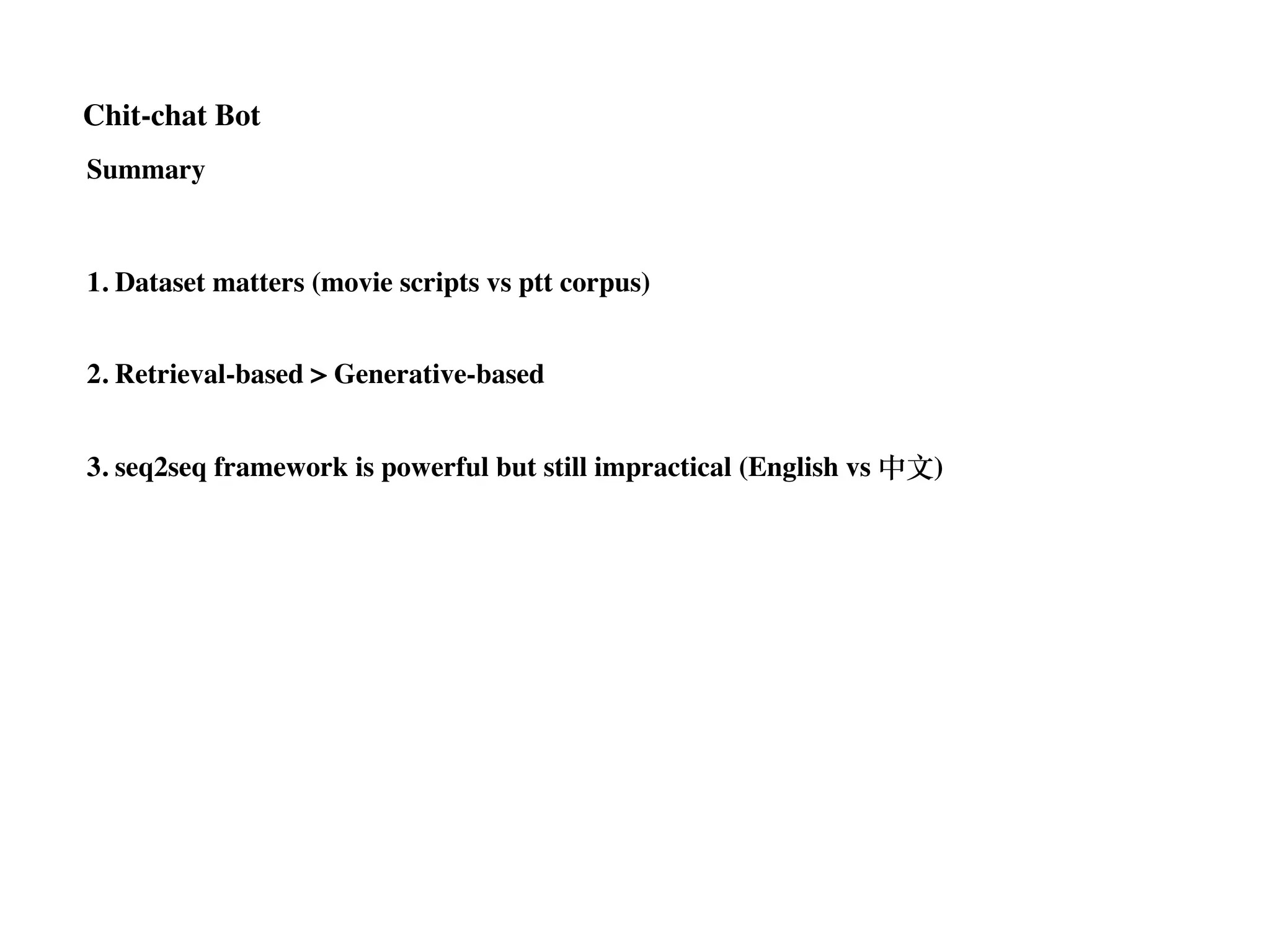 Chit-chat Bot
Summary
1. Dataset matters (movie scripts vs ptt corpus)
2. Retrieval-based > Generative-based
3. seq2seq framework is powerful but still impractical (English vs 中⽂)
 