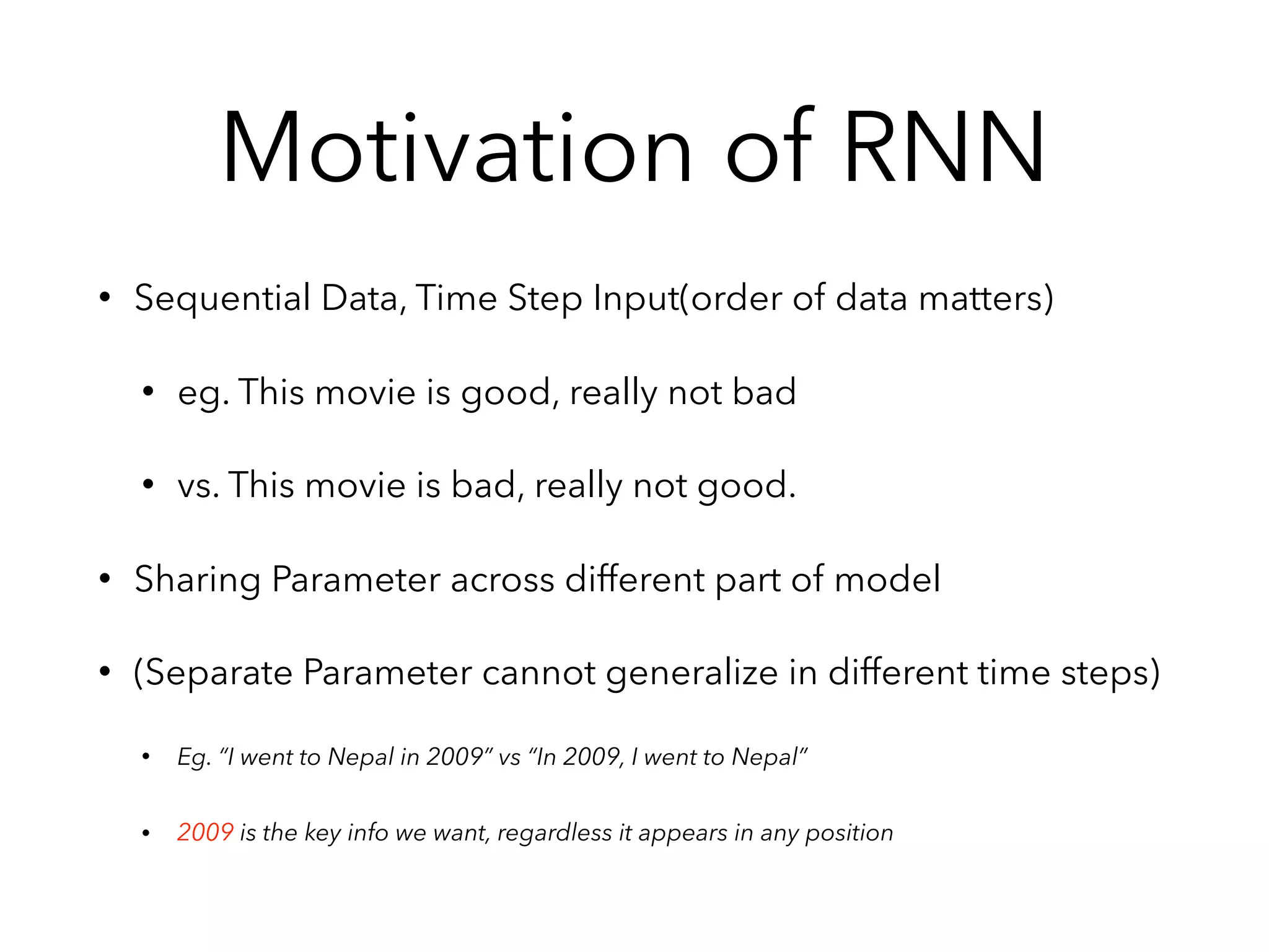 Motivation of RNN
• Sequential Data, Time Step Input(order of data matters)
• eg. This movie is good, really not bad
• vs. This movie is bad, really not good.
• Sharing Parameter across different part of model
• (Separate Parameter cannot generalize in different time steps)
• Eg. “I went to Nepal in 2009” vs “In 2009, I went to Nepal”
• 2009 is the key info we want, regardless it appears in any position
 