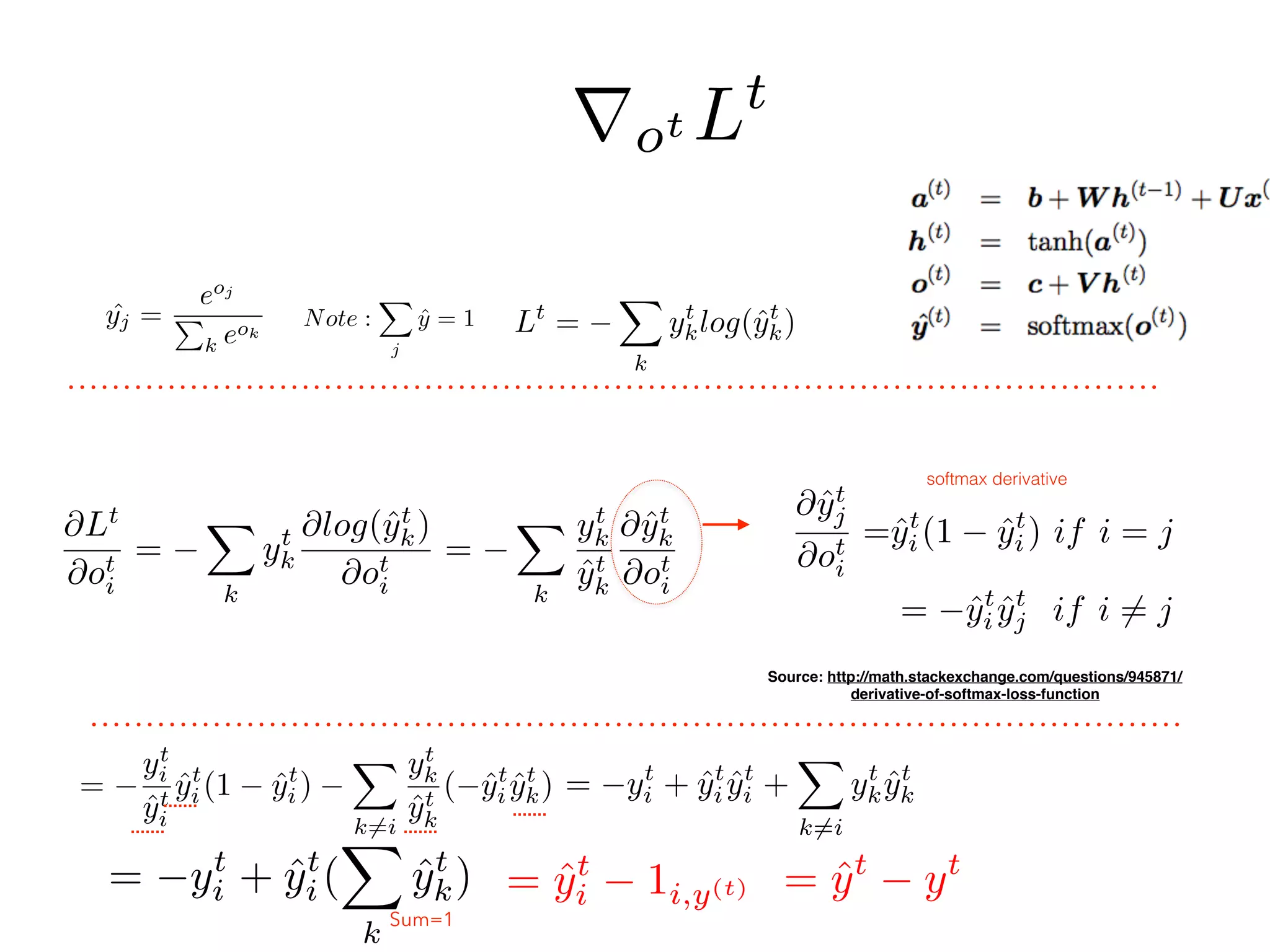 ˆyj =
eoj
P
k eok
Note :
X
j
ˆy = 1
@Lt
@ot
i
=
X
k
yt
k
@log(ˆyt
k)
@ot
i
=
X
k
yt
k
ˆyt
k
@ˆyt
k
@ot
i
=
yt
i
ˆyt
i
ˆyt
i(1 ˆyt
i)
X
k6=i
yt
k
ˆyt
k
( ˆyt
i ˆyt
k)
@ˆyt
j
@ot
i
=ˆyt
i (1 ˆyt
i ) if i = j
= ˆyt
i ˆyt
j if i 6= j
Source: http://math.stackexchange.com/questions/945871/
derivative-of-softmax-loss-function
= yt
i + ˆyt
i (
X
k
ˆyt
k) = ˆyt
yt
= yt
i + ˆyt
i ˆyt
i +
X
k6=i
yt
k ˆyt
k
Sum=1
Lt
=
X
k
yt
klog(ˆyt
k)
rot Lt
= ˆyt
i 1i,y(t)
softmax derivative
 