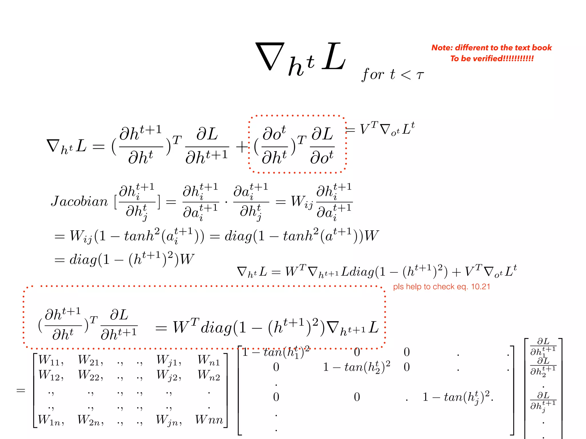 rht L = (
@ht+1
@ht
)T @L
@ht+1
+ (
@ot
@ht
)T @L
@ot
= V T
rot Lt
=
2
6
6
6
6
4
W11, W21, ., ., Wj1, Wn1
W12, W22, ., ., Wj2, Wn2
., ., ., ., ., .
., ., ., ., ., .
W1n, W2n, ., ., Wjn, Wnn
3
7
7
7
7
5
2
6
6
6
6
6
6
4
1 tan(ht
1)2
0 0 . .
0 1 tan(ht
2)2
0 . .
.
0 0 . 1 tan(ht
j)2
.
.
.
3
7
7
7
7
7
7
5
2
6
6
6
6
6
6
6
6
4
@L
@ht+1
1
@L
@ht+1
2
.
@L
@ht+1
j
.
.
3
7
7
7
7
7
7
7
7
5
(
@ht+1
@ht
)T @L
@ht+1 = WT
diag(1 (ht+1
)2
)rht+1 L
for t < ⌧
rht L Note: different to the text book
To be veriﬁed!!!!!!!!!!!
Jacobian [
@ht+1
i
@ht
j
] =
@ht+1
i
@at+1
i
·
@at+1
i
@ht
j
= Wij
@ht+1
i
@at+1
i
= Wij(1 tanh2
(at+1
i )) = diag(1 tanh2
(at+1
))W
= diag(1 (ht+1
)2
)W
rht L = WT
rht+1 Ldiag(1 (ht+1
)2
) + V T
rot Lt
pls help to check eq. 10.21
 
