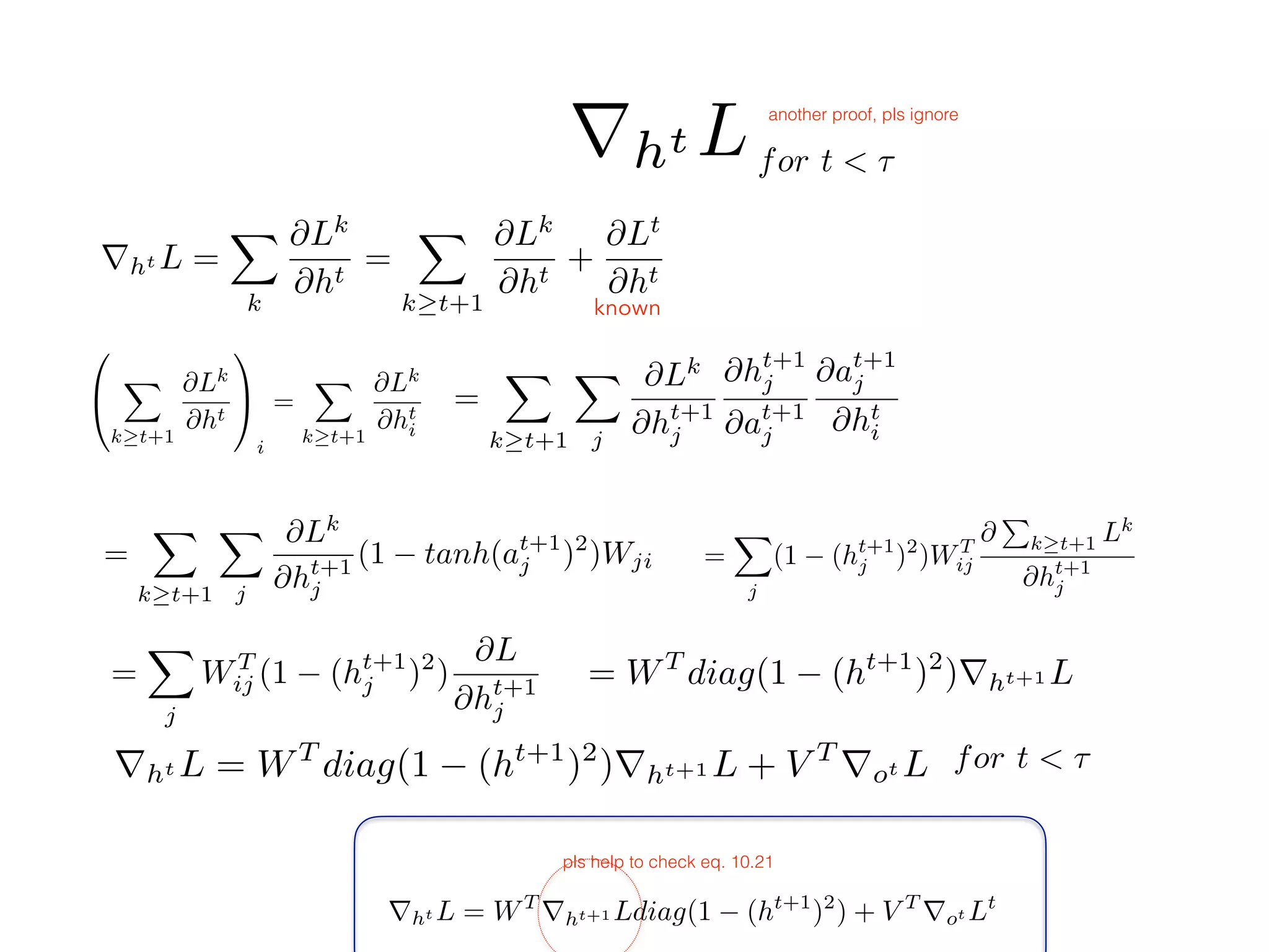 for t < ⌧
rht L = WT
rht+1 Ldiag(1 (ht+1
)2
) + V T
rot Lt
pls help to check eq. 10.21
for t < ⌧
rht L
known
0
@
X
k t+1
@Lk
@ht
1
A
i
=
X
k t+1
@Lk
@ht
i
=
X
k t+1
X
j
@Lk
@ht+1
j
@ht+1
j
@at+1
j
@at+1
j
@ht
i
=
X
k t+1
X
j
@Lk
@ht+1
j
(1 tanh(at+1
j )2
)Wji =
X
j
(1 (ht+1
j )2
)WT
ij
@
P
k t+1 Lk
@ht+1
j
=
X
j
WT
ij (1 (ht+1
j )2
)
@L
@ht+1
j
rht L =
X
k
@Lk
@ht
=
X
k t+1
@Lk
@ht
+
@Lt
@ht
= WT
diag(1 (ht+1
)2
)rht+1 L
rht L = WT
diag(1 (ht+1
)2
)rht+1 L + V T
rot L
another proof, pls ignore
 