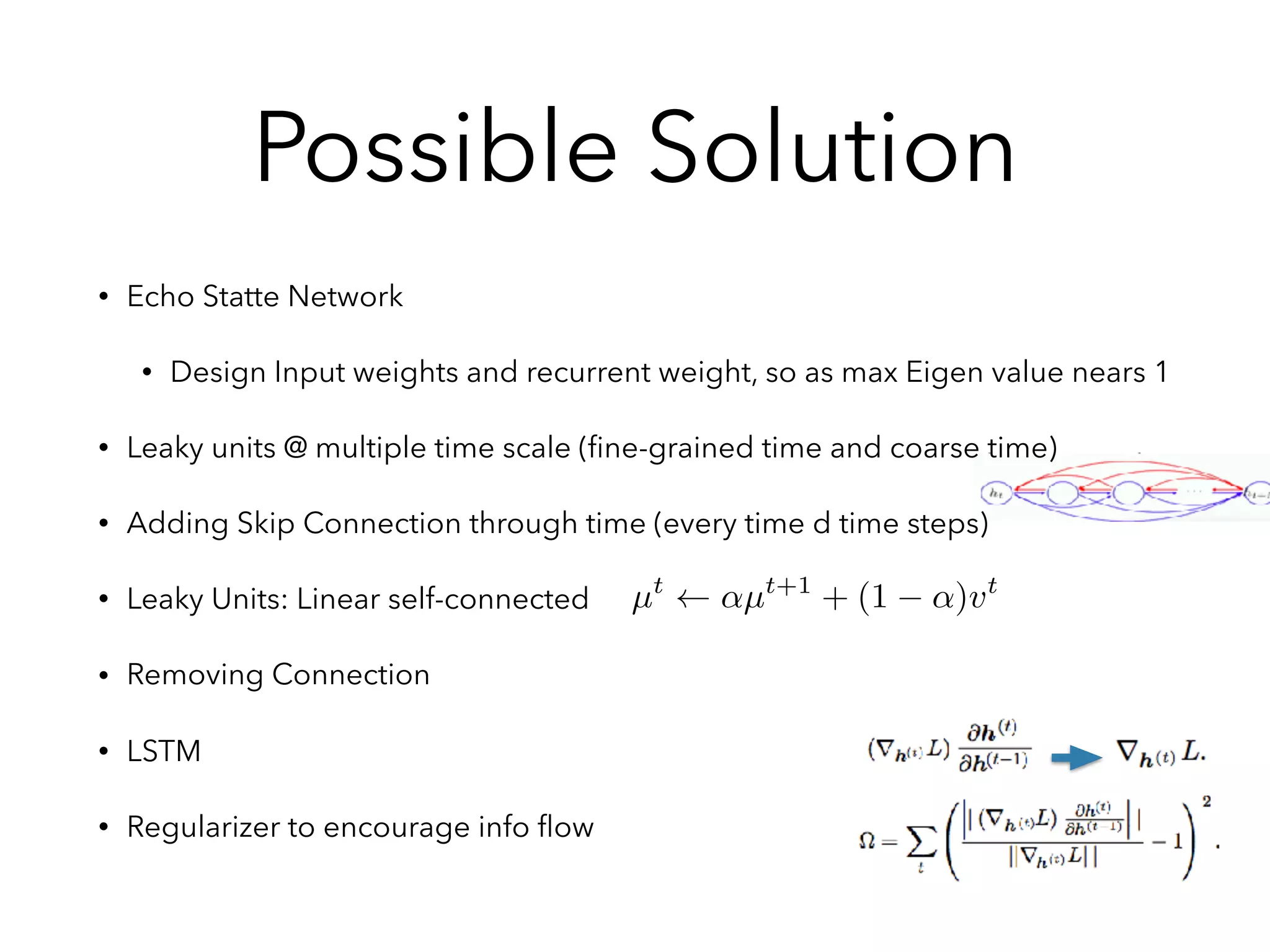 Possible Solution
• Echo Statte Network
• Design Input weights and recurrent weight, so as max Eigen value nears 1
• Leaky units @ multiple time scale (ﬁne-grained time and coarse time)
• Adding Skip Connection through time (every time d time steps)
• Leaky Units: Linear self-connected
• Removing Connection
• LSTM
• Regularizer to encourage info ﬂow
µt
↵µt+1
+ (1 ↵)vt
 